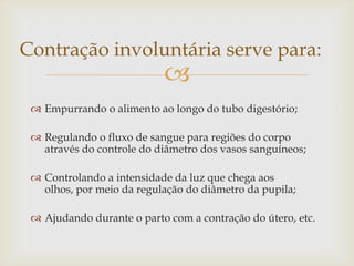 Contração involuntária serve para:



 Empurrando o alimento ao longo do tubo digestório;
 Regulando o fluxo de sangue para regiões do corpo
através do controle do diâmetro dos vasos sanguíneos;
 Controlando a intensidade da luz que chega aos
olhos, por meio da regulação do diâmetro da pupila;
 Ajudando durante o parto com a contração do útero, etc.

 