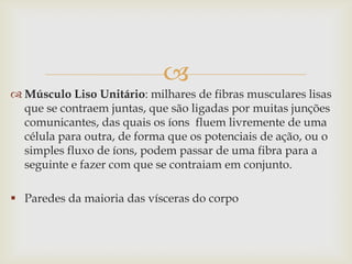 
 Músculo Liso Unitário: milhares de fibras musculares lisas
que se contraem juntas, que são ligadas por muitas junções
comunicantes, das quais os íons fluem livremente de uma
célula para outra, de forma que os potenciais de ação, ou o
simples fluxo de íons, podem passar de uma fibra para a
seguinte e fazer com que se contraiam em conjunto.
 Paredes da maioria das vísceras do corpo

 
