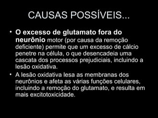 CAUSAS POSSÍVEIS...
• O excesso de glutamato fora do
  neurônio motor (por causa da remoção
  deficiente) permite que um excesso de cálcio
  penetre na célula, o que desencadeia uma
  cascata dos processos prejudiciais, incluindo a
  lesão oxidativa.
• A lesão oxidativa lesa as membranas dos
  neurônios e afeta as várias funções celulares,
  incluindo a remoção do glutamato, e resulta em
  mais excitotoxicidade.
 