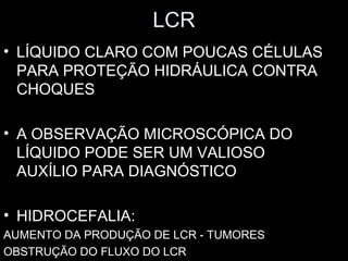 LCR
• LÍQUIDO CLARO COM POUCAS CÉLULAS
  PARA PROTEÇÃO HIDRÁULICA CONTRA
  CHOQUES

• A OBSERVAÇÃO MICROSCÓPICA DO
  LÍQUIDO PODE SER UM VALIOSO
  AUXÍLIO PARA DIAGNÓSTICO

• HIDROCEFALIA:
AUMENTO DA PRODUÇÃO DE LCR - TUMORES
OBSTRUÇÃO DO FLUXO DO LCR
 