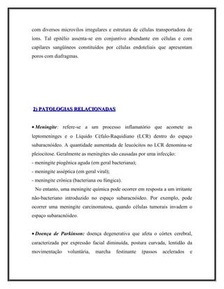 com diversos microvilos irregulares e estrutura de células transportadora de
íons. Tal epitélio assenta-se em conjuntivo abundante em células e com
capilares sangüíneos constituídos por células endoteliais que apresentam
poros com diafragmas.
2) PATOLOGIAS RELACIONADAS2) PATOLOGIAS RELACIONADAS
• Meningite: refere-se a um processo inflamatório que acomete as
leptomeninges e o Líquido Céfalo-Raquidiano (LCR) dentro do espaço
subaracnóideo. A quantidade aumentada de leucócitos no LCR denomina-se
pleiocitose. Geralmente as meningites são causadas por uma infecção:
- meningite piogênica aguda (em geral bacteriana);
- meningite asséptica (em geral viral);
- meningite crônica (bacteriana ou fúngica).
No entanto, uma meningite química pode ocorrer em resposta a um irritante
não-bacteriano introduzido no espaço subaracnóideo. Por exemplo, pode
ocorrer uma meningite carcinomatosa, quando células tumorais invadem o
espaço subaracnóideo.
• Doença de Parkinson: doença degenerativa que afeta o córtex cerebral,
caracterizada por expressão facial diminuída, postura curvada, lentidão da
movimentação voluntária, marcha festinante (passos acelerados e
 
