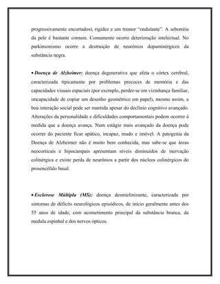 progressivamente encurtados), rigidez e um tremor “ondulante”. A seborréia
da pele é bastante comum. Comumente ocorre deterioração intelectual. No
parkinsonismo ocorre a destruição de neurônios dopaminérgicos da
substância negra.
• Doença de Alzheimer: doença degenerativa que afeta o córtex cerebral,
caracterizada tipicamente por problemas precoces de memória e das
capacidades visuais espaciais (por exemplo, perder-se em vizinhança familiar,
imcapacidade de copiar um desenho geométrico em papel), mesmo assim, a
boa interação social pode ser mantida apesar do declínio cognitivo avançado.
Alterações da personalidade e dificuldades comportamentais podem ocorrer à
medida que a doença avança. Num estágio mais avançado da doença pode
ocorrer do paciente ficar apático, incapaz, mudo e imóvel. A patogenia da
Doença de Alzheimer não é muito bem conhecida, mas sabe-se que áreas
neocorticais e hipocampais apresentam níveis diminuídos de inervação
colinérgica e existe perda de neurônios a partir dos núcleos colinérgicos do
prosencéfalo basal.
• Esclerose Múltipla (MS): doença desmielinizante, caracterizada por
sintomas de déficits neurológicos episódicos, de início geralmente antes dos
55 anos de idade, com acometimento principal da substância branca, da
medula espinhal e dos nervos ópticos.
 