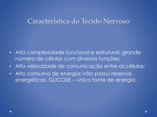 Característica do Tecido Nervoso
• Alta complexidade funcional e estrutural: grande
número de células com diversas funções;
• Alta velocidade de comunicação entre as células;
• Alto consumo de energia: não possui reservas
energéticas. GLICOSE – única fonte de energia.
 
