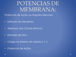 POTENCIAS DE
MEMBRANA:
Potencial de Ação ou Impulso Nervoso:
• Estimulo do Neurônio;
• Abertura dos Canais Iônicos;
• Entrada de Na+;
• Carga no Interior do Axônio ( + );
• Potencial de Ação.
 