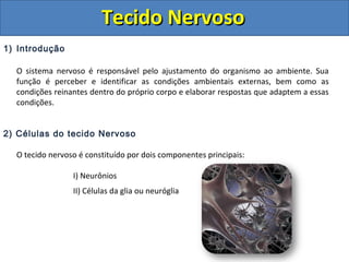 Tecido NervosoTecido Nervoso
1) Introdução
O sistema nervoso é responsável pelo ajustamento do organismo ao ambiente. Sua
função é perceber e identificar as condições ambientais externas, bem como as
condições reinantes dentro do próprio corpo e elaborar respostas que adaptem a essas
condições.
2) Células do tecido Nervoso
O tecido nervoso é constituído por dois componentes principais:
I) Neurônios
II) Células da glia ou neuróglia
 