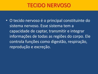 TECIDO NERVOSO
• O tecido nervoso é o principal constituinte do
sistema nervoso. Esse sistema tem a
capacidade de captar, transmitir e integrar
informações de todas as regiões do corpo. Ele
controla funções como digestão, respiração,
reprodução e excreção.
 