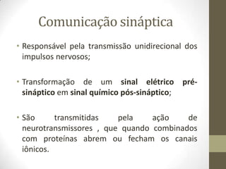 Comunicação sináptica
• Responsável pela transmissão unidirecional dos
impulsos nervosos;
• Transformação de um sinal elétrico pré-
sináptico em sinal químico pós-sináptico;
• São transmitidas pela ação de
neurotransmissores , que quando combinados
com proteínas abrem ou fecham os canais
iônicos.
 