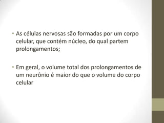 • As células nervosas são formadas por um corpo
celular, que contém núcleo, do qual partem
prolongamentos;
• Em geral, o volume total dos prolongamentos de
um neurônio é maior do que o volume do corpo
celular
 