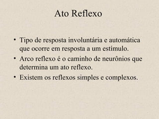 Ato Reflexo Tipo de resposta involuntária e automática que ocorre em resposta a um estímulo. Arco reflexo é o caminho de neurônios que determina um ato reflexo. Existem os reflexos simples e complexos.  