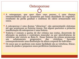 Osteoporose
 A osteoporose, que quer dizer osso poroso, é uma doença
osteometabólica que se caracteriza por baixa densidade do esqueleto,
resultante da perda gradual e contínua do cálcio armazenado nos
ossos.
 A osteoporose é uma doença “silenciosa”, não apresentando sintomas
até que aconteçam as fraturas ósseas. Em alguns pacientes a primeira
manifestação da osteoporose é uma fratura.
 Todavia é comum a queixa de dor crônica nas costas, decorrente de
alteração na postura e contratura muscular ou por microfraturas de
vértebras não visíveis ao Raio-X. Essas fraturas da coluna promovem
um achatamento progressivo das vértebras, havendo
consequentemente uma diminuição da altura corporal do indivíduo.
 Os ossos que se quebram com maior facilidade são as vértebras, fêmur,
ossos do punho e pequenos ossos periféricos (metatarsos).
 