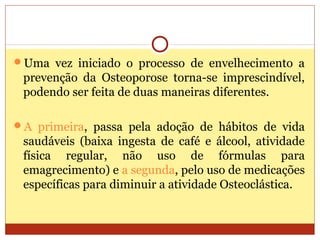 Uma vez iniciado o processo de envelhecimento a
prevenção da Osteoporose torna-se imprescindível,
podendo ser feita de duas maneiras diferentes.
A primeira, passa pela adoção de hábitos de vida
saudáveis (baixa ingesta de café e álcool, atividade
física regular, não uso de fórmulas para
emagrecimento) e a segunda, pelo uso de medicações
específicas para diminuir a atividade Osteoclástica.
 