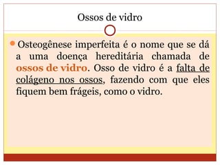 Ossos de vidro
Osteogênese imperfeita é o nome que se dá
a uma doença hereditária chamada de
ossos de vidro. Osso de vidro é a falta de
colágeno nos ossos, fazendo com que eles
fiquem bem frágeis, como o vidro.
 