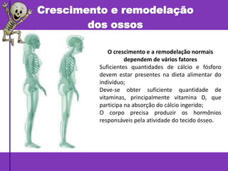 Crescimento e remodelação
dos ossos
O crescimento e a remodelação normais
dependem de vários fatores
Suficientes quantidades de cálcio e fósforo
devem estar presentes na dieta alimentar do
indivíduo;
Deve-se obter suficiente quantidade de
vitaminas, principalmente vitamina D, que
participa na absorção do cálcio ingerido;
O corpo precisa produzir os hormônios
responsáveis pela atividade do tecido ósseo.
 