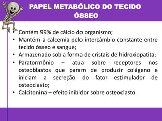 PAPEL METABÓLICO DO TECIDO
ÓSSEO
• Contém 99% de cálcio do organismo;
• Mantém a calcemia pelo intercâmbio constante entre
tecido ósseo e sangue;
• Armazenado sob a forma de cristais de hidroxiopatita;
• Paratormônio – atua sobre receptores nos
osteoblastos que param de produzir colágeno e
iniciam a secreção do fator estimulador de
osteoclasto;
• Calcitonina – efeito inibidor sobre osteoclasto.
 