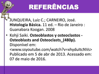 • JUNQUEIRA, Luiz C.; CARNEIRO, José.
Histologia Básica. 11 ed. – Rio de Janeiro :
Guanabara Koogan. 2008
• Kohji Saiki. Osteoblastos y osteoclastos -
Osteoblasts and Osteoclasts_(480p).
Disponível em:
<www.ssyoutube.com/watch?v=xhyduItcNVs>
Publicado em 5 de abr de 2013. Acessado em:
07 de maio de 2016.
REFERÊNCIAS
 