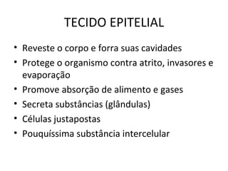 TECIDO EPITELIAL Reveste o corpo e forra suas cavidades Protege o organismo contra atrito, invasores e evaporação Promove absorção de alimento e gases Secreta substâncias (glândulas) Células justapostas Pouquíssima substância intercelular 