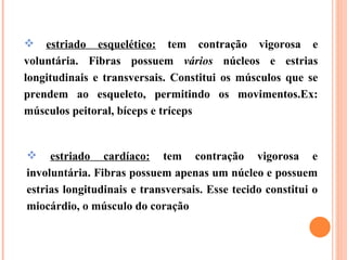estriado esquelético:  tem contração vigorosa e voluntária. Fibras possuem  vários  núcleos e estrias longitudinais e transversais. Constitui os músculos que se prendem ao esqueleto, permitindo os movimentos.Ex: músculos peitoral, bíceps e tríceps estriado cardíaco:  tem contração vigorosa e involuntária. Fibras possuem apenas um núcleo e possuem estrias longitudinais e transversais. Esse tecido constitui o miocárdio, o músculo do coração  
