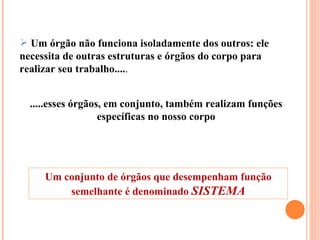 .....esses órgãos, em conjunto, também realizam funções específicas no nosso corpo Um órgão não funciona isoladamente dos outros: ele necessita de outras estruturas e órgãos do corpo para realizar seu trabalho.... . Um conjunto de órgãos que desempenham função semelhante é denominado  SISTEMA 