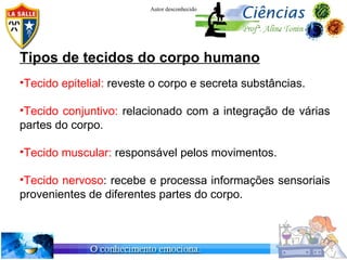 Autor desconhecido




Tipos de tecidos do corpo humano
•Tecido epitelial: reveste o corpo e secreta substâncias.

•Tecido conjuntivo: relacionado com a integração de várias
partes do corpo.

•Tecido muscular: responsável pelos movimentos.

•Tecido nervoso: recebe e processa informações sensoriais
provenientes de diferentes partes do corpo.
 