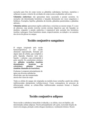 secreções para fora do corpo (como as glândulas sudoríparas, lacrimais, mamárias e
sebáceas) ou para o interior de cavidades do corpo (como as glândulas salivares);
Glândulas endócrinas: não apresentam dutos associados à porção secretora. As
secreções são denominadas hormônios e lançadas diretamente nos vasos sanguíneos e
linfáticos. Exemplos, hipófise, glândulas da tireóide, glândulas paratireódeas e glândulas
adrenais;
Glândulas mistas: apresentam regiões endócrinas e exócrinas ao mesmo tempo. É o caso
do pâncreas, cuja porção exócrina secreta enzimas digestivas que são lançadas no
duodeno, enquanto a porção endócrina é responsável pela secreção dos hormônios
insulina e glucagon. Esses hormônios atuam, respectivamente, na redução e no aumento
dos níveis de glicose no sangue.


                   Tecido conjuntivo sanguíneo

O sangue (originado pelo tecido
hemocitopoiético)     é    um     tecido
altamente especializado, formado por
alguns tipos de células, que compõem a
parte figurada, dispersas num meio
líquido – o plasma -, que corresponde à
parte amorfa. Os constituintes celulares
são: glóbulos vermelhos (também
denominados          hemácias         ou
eritrócitos);     glóbulos      brancos
(também chamados de leucócitos).
O plasma é composto principalmente de
água com diversas substâncias
dissolvidas, que são transportadas
através dos vasos do corpo.
Todas as células do sangue são originadas na medula óssea vermelha a partir das células
indiferenciadas pluripotentes (células-tronco). Como consequência do processo de
diferenciação celular, as células-filhas indiferenciadas assumem formas e funções
especializadas.




                     Tecido conjuntivo adiposo
Nesse tecido a substância intracelular é reduzida, e as células, ricas em lipídios, são
denominadas células adiposas. Ocorre principalmente sob a pele, exercendo funções de
reserva de energia, proteção contra choques mecânicos e isolamento térmico. Ocorre
 