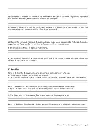 3ª Prova Parcial / Biologia / Regina / 1º / pág : 2
______________________________________________________________________________
______________________________________________________________________________
______________________________________________________________________________
b) O desenho 1 apresenta a formação de importantes estruturas do nosso organismo. Quais são
elas e qual é a diferença entre as duas finais? Citar exemplos.
______________________________________________________________________________
______________________________________________________________________________
______________________________________________________________________________
c) Analise o desenho 5:citar os nomes das estruturas e descrever o que ocorre no que esta
representada com o numero 4 e citar a função do numero 3.
______________________________________________________________________________
______________________________________________________________________________
______________________________________________________________________________
______________________________________________________________________________
d) O desenho 6 mostra músculos de duas partes do corpo sobre os quais são feitas as afirmações
seguintes. Verifique se são verdadeiras ou falsas e justifique sua resposta.
I) Em ambos a contração e rápida e involuntária.
______________________________________________________________________________
______________________________________________________________________________
______________________________________________________________________________
II) No aparelho digestorio a musculatura é estriada e há muitos núcleos em cada célula para
garantir a velocidade da contração.
______________________________________________________________________________
______________________________________________________________________________
2ª Questão:
Parte I. O desenho 3 esquematiza uma amostra de tecido conjuntivo frouxo.
a. O que são as linhas mais grossas do desenho? ______________________________
b. Ai podemos encontrar quatro tipos de células conjuntivas. Quais são elas e para que servem?
______________________________________________________________________________
______________________________________________________________________________
______________________________________________________________________________
Parte II. O desenho 2 apresenta um dos tipos de tecido conjuntivo de sustentação.
a. Qual e o tecido o que estrutura foi observada para se chegar a essa conclusão?
______________________________________________________________________________
______________________________________________________________________________
b.Qual é outro tecido de sustentação e porque esse tem difícil regeneração?
______________________________________________________________________________
______________________________________________________________________________
Parte III. Analise o desenho 4 e cite três tecidos diferentes que ai aparecem. Indique os locais.
______________________________________________________________________________
______________________________________________________________________________
______________________________________________________________________________
 