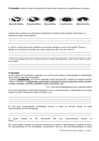 3ª Prova Parcial / Biologia / Regina / 1º / pág : 3
3ª Questão: Analise o desenho esquemático abaixo para responder as questões que se seguem.
a.Quais são as células que participam diretamente da defesa contra agentes infecciosos e a
respectiva função nessa batalha?
______________________________________________________________________________
______________________________________________________________________________
______________________________________________________________________________
b. Qual é a célula acima que trabalha nos processos alérgicos e qual é sua função? Porque a
alergia é um excesso de cuidado que certos organismos têm com ele mesmo?
______________________________________________________________________________
______________________________________________________________________________
______________________________________________________________________________
c. Uma das células acima tem função contraria a função das plaquetas. Qual é esta célula e qual é
sua função?
______________________________________________________________________________
______________________________________________________________________________
______________________________________________________________________________
4ª Questão:
O texto abaixo foi modificado e retirado de um site de uma empresa especializada em dedetização.
Leia o texto e responda as questões.
“A palavra Dedetização é um termo originado a partir da sigla DDT, relativa ao composto Dicloro
Difenil Tricloretano. A dedetização compreende o tratamento contra os seguintes insetos: baratas
, pulgas , formigas , aranhas, carrapatos, traças, escorpiões , etc.”
(Fonte: http://www.keikodedetizadora.com.br , acesso 09/10/2012)
A) O trecho destacado (sublinhado) apresenta um erro conceitual sobre a classificação dos animais
citados no texto. Reescreva a frase corrijindo o erro.
______________________________________________________________________________
______________________________________________________________________________
______________________________________________________________________________
______________________________________________________________________________
B) Cite duas características morfológicas comuns a todos os animais citados no texto
(características do Filo Arthropoda).
______________________________________________________________________________
______________________________________________________________________________
C) Quais classes do Filo Arthropoda não tem representantes citados no
texto?_________________________________________________________________________
D) A comunidade científica se empenha há séculos no estudo e identificação de espécies animais.
Os representantes do Filo Arthropoda compreendem mais de 70% da biodiversidade do Reino
 