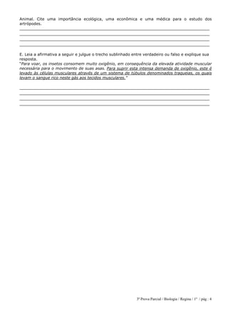 3ª Prova Parcial / Biologia / Regina / 1º / pág : 4
Animal. Cite uma importância ecológica, uma econômica e uma médica para o estudo dos
artrópodes.
______________________________________________________________________________
______________________________________________________________________________
______________________________________________________________________________
______________________________________________________________________________
E. Leia a afirmativa a seguir e julgue o trecho sublinhado entre verdadeiro ou falso e explique sua
resposta.
“Para voar, os insetos consomem muito oxigênio, em consequência da elevada atividade muscular
necessária para o movimento de suas asas. Para suprir esta intensa demanda de oxigênio, este é
levado às células musculares através de um sistema de túbulos denominados traqueias, os quais
levam o sangue rico neste gás aos tecidos musculares.”
______________________________________________________________________________
______________________________________________________________________________
______________________________________________________________________________
______________________________________________________________________________
 