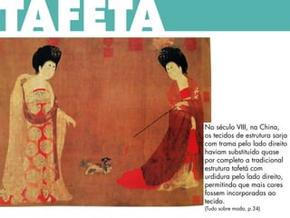 No século VIII, na China,
os tecidos de estrutura sarja
com trama pelo lado direito
haviam substituído quase
por completo a tradicional
estrutura tafetá com
urdidura pelo lado direito,
permitindo que mais cores
fossem incorporadas ao
tecido.
(Tudo sobre moda, p.34)
TAFETÁ
 