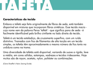 Características do tecido
Embora o tafetá seja feito originalmente de fibras de seda, está também
disponível em misturas que incorporam fibras sintéticas. Esse tecido macio -
cujo nome vem da palavra Persa ‘taftah’ - que significa pano de seda - é
facilmente identificável pelo brilho cintilante no lado direito do tecido.
Tafetá é um tecido estaladiço, de cruzamento superfino, com um ruído
distintivo. Tramados com fios de filamentos de alta torção em um tecido
simples, os tafetás têm aproximadamente o mesmo número de fios tanto na
urdidura como na trama.
Uma diversidade de tafetás está disponível, variando de suave a rígida, leve
a média, em cores sólidas, estampas, xadrezes e tecidos iridescentes. Hoje
muitos são de rayon, acetato, nylon, poliéster ou combinações.
(Claire Shaeffer's Fabric Sewing Guide)
TAFETÁ
 