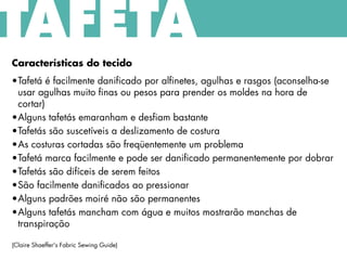 Características do tecido
•Tafetá é facilmente danificado por alfinetes, agulhas e rasgos (aconselha-se
usar agulhas muito finas ou pesos para prender os moldes na hora de
cortar)
•Alguns tafetás emaranham e desfiam bastante
•Tafetás são suscetíveis a deslizamento de costura
•As costuras cortadas são freqüentemente um problema
•Tafetá marca facilmente e pode ser danificado permanentemente por dobrar
•Tafetás são difíceis de serem feitos
•São facilmente danificados ao pressionar
•Alguns padrões moiré não são permanentes
•Alguns tafetás mancham com água e muitos mostrarão manchas de
transpiração
(Claire Shaeffer's Fabric Sewing Guide)
TAFETÁ
 