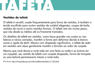 Vestidos de tafetá
O tafetá é versátil, usado frequentemente para forros de vestidos, é também o
tecido escolhido para muitos vestidos de cocktail elegantes, roupas de baile,
vestidos de noiva e outros vestidos formais. O tafetá vem em muitos pesos,
que vão desde os médios até os finamente tramados.
Os detalhes de tafetá em vestidos, como laços grandes nas costas ou nas
laterais e várias camadas, mantêm a forma sem deformar devido à textura
suave e rígida do têxtil. Mesmo com drapeado significativo, o tafetá de seda
em vestidos sem alças geralmente mantêm o formato ao redor do corpete.
Mesmo que você dance a noite toda em uma festa ou ande e se misture em
um coquetel, seu vestido de tafetá com corpete drapeado, forma de trompete
ou saia balonê permanecerá intacto a noite toda.
(The Bump: http://living.thebump.com/silk-vs-taffeta-dress-fabric-11105.html)
TAFETÁ
 