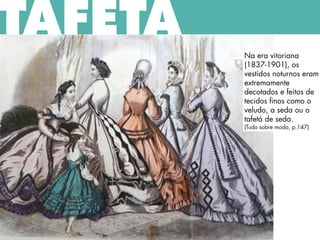 TAFETÁ
Na era vitoriana
(1837-1901), os
vestidos noturnos eram
extremamente
decotados e feitos de
tecidos finos como o
veludo, a seda ou o
tafetá de seda.
(Tudo sobre moda, p.147)
 