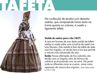 TAFETÁ
Na confecção de tecidos com desenho
xadrez, que compreende listras tanto na
trama quanto no urdume, é usado o
ligamento tafetá.
Vestido de xadrez para o dia (1857)
A saia em formato de sino deste vestido de tafetá
xadrez é usada sobre uma crinolina de metal com
aros flexíveis. Este vestido é feito de tafetá de seda
com fios tingidos, um tecido leve e liso que permite
o volume mais estruturado da saia.
Tecido: Faixas alternadas de fios coloridos são
tecidos com os ângulos retos da trama e da
urdidura se encaixando uma na outra. No ponto
onde as diferentes cores se cruzam, novas cores
aparecem da mistura das originais. (Tudo sobre moda,
p.152 e 153)
 