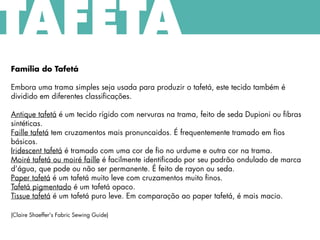 Família do Tafetá
Embora uma trama simples seja usada para produzir o tafetá, este tecido também é
dividido em diferentes classificações.
Antique tafetá é um tecido rígido com nervuras na trama, feito de seda Dupioni ou fibras
sintéticas.
Faille tafetá tem cruzamentos mais pronuncaidos. É frequentemente tramado em fios
básicos.
Iridescent tafetá é tramado com uma cor de fio no urdume e outra cor na trama.
Moiré tafetá ou moiré faille é facilmente identificado por seu padrão ondulado de marca
d’água, que pode ou não ser permanente. É feito de rayon ou seda.
Paper tafetá é um tafetá muito leve com cruzamentos muito finos.
Tafetá pigmentado é um tafetá opaco.
Tissue tafetá é um tafetá puro leve. Em comparação ao paper tafetá, é mais macio.
(Claire Shaeffer's Fabric Sewing Guide)
TAFETÁ
 