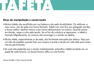 Dicas de manipulação e conservação
• Muitos tafetás são escolhidos por sua beleza e não pela durabilidade. Os melhores, e
mais caros, são de seda com trama fechada. Tafetá com mais fios por polegada mantêm
a forma melhor, desfiam menos e tem menos deslizamento na costura. Quando estiver
em dúvida, raspe a unha pelo tecido. Se os fios da urdidura se separarem, o tafetá é
tramado folgadamente, as costuras vão escorregar e o tecido vai desfiar.
• Muitos tafetá, especialmente os de seda, são facilmente marcados por dobras. Peça por
um tubo de papelão quando fizer sua compra e enrole o tecido em volta dele para evitar
marcas permanentes.
• Se você não pretende usar o tecido imediatamente, embrulhe o tafetá enrolado em um
papel de seda branco, um lençol branco velho ou uma fronha.
(Claire Shaeffer's Fabric Sewing Guide)
TAFETÁ
 