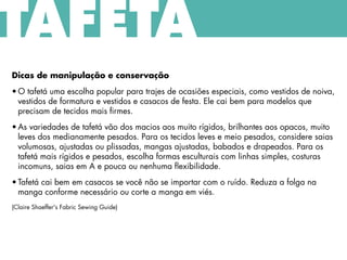 Dicas de manipulação e conservação
• O tafetá uma escolha popular para trajes de ocasiões especiais, como vestidos de noiva,
vestidos de formatura e vestidos e casacos de festa. Ele cai bem para modelos que
precisam de tecidos mais firmes.
• As variedades de tafetá vão dos macios aos muito rígidos, brilhantes aos opacos, muito
leves dos medianamente pesados. Para os tecidos leves e meio pesados, considere saias
volumosas, ajustadas ou plissadas, mangas ajustadas, babados e drapeados. Para os
tafetá mais rígidos e pesados, escolha formas esculturais com linhas simples, costuras
incomuns, saias em A e pouca ou nenhuma flexibilidade.
• Tafetá cai bem em casacos se você não se importar com o ruído. Reduza a folga na
manga conforme necessário ou corte a manga em viés.
(Claire Shaeffer's Fabric Sewing Guide)
TAFETÁ
 