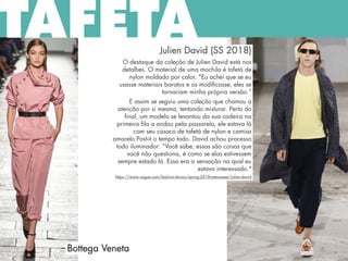 Julien David (SS 2018)
O destaque da coleção de Julien David está nos
detalhes. O material de uma mochila é tafetá de
nylon moldado por calor. "Eu achei que se eu
usasse materiais baratos e os modificasse, eles se
tornariam minha própria versão.“
E assim se seguiu uma coleção que chamou a
atenção por si mesma, tentando misturar. Perto do
final, um modelo se levantou da sua cadeira na
primeira fila a andou pela passarela, ele estava lá
com seu casaco de tafetá de nylon e camisa
amarelo Post-it o tempo todo. David achou processo
todo iluminador: “Você sabe, essas são coisas que
você não questiona, é como se elas estivessem
sempre estado lá. Essa era a sensação na qual eu
estava interessado."
https://www.vogue.com/fashion-shows/spring-2018-menswear/julien-david
Bottega Veneta
TAFETÁ
 