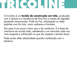 TRICOLINE
O tricoline é um tecido de construção em tela, produzido
com a leveza e a resistência de finos fios e suaves de algodão
penteado mercerizado. Pode ser liso, estampado ou obter
padrões com fio tinto, como xadrezes e listrados.
Seu peso é um pouco maior que o da cambraia. É a base da
camisaria da mundo todo, atendendo a um mercado cada vez
mais exigente e sofisticado no que diz respeito a tecidos leves.
Pode ainda obter elasticidade quando combinado com o
elastano.
 
