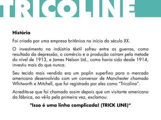 História
Foi criado por uma empresa britânica no início do século XX.
O investimento na indústria têxtil sofreu entre as guerras, como
resultado da depressão, o comércio e a produção caíram pela metade
do nível de 1913, e James Nelson Ltd., como havia sido desde 1914,
investiu mais do que nunca.
Seu tecido mais vendido era um poplin superfino para o mercado
americano desenvolvido com um conversor de Manchester chamado
Whitworth e Mitchell, que foi registrado por eles como “Tricolina”.
Acredita-se que foi chamado assim depois que um visitante americano
da fábrica, ao vê-lo pela primeira vez, exclamou:
"Isso é uma linha complicada! (TRICK LINE)“
TRICOLINE
 