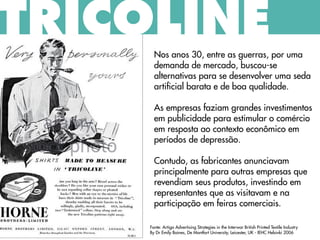 Nos anos 30, entre as guerras, por uma
demanda de mercado, buscou-se
alternativas para se desenvolver uma seda
artificial barata e de boa qualidade.
As empresas faziam grandes investimentos
em publicidade para estimular o comércio
em resposta ao contexto econômico em
períodos de depressão.
Contudo, as fabricantes anunciavam
principalmente para outras empresas que
revendiam seus produtos, investindo em
representantes que as visitavam e na
participação em feiras comerciais.
Fonte: Artigo Advertising Strategies in the Interwar British Printed Textile Industry
By Dr Emily Baines, De Montfort University, Leicester, UK - IEHC Helsinki 2006
TRICOLINE
 