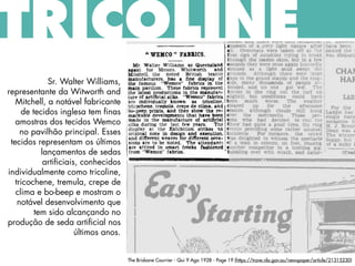 The Brisbane Courrier - Qui 9 Ago 1928 - Page 19 (https://trove.nla.gov.au/newspaper/article/21315230)
TRICOLINE
Sr. Walter Williams,
representante da Witworth and
Mitchell, a notável fabricante
de tecidos inglesa tem finas
amostras dos tecidos Wemco
no pavilhão principal. Esses
tecidos representam os últimos
lançamentos de sedas
artificiais, conhecidos
individualmente como tricoline,
tricochene, tremula, crepe de
clima e bo-beep e mostram o
notável desenvolvimento que
tem sido alcançando no
produção de seda artificial nos
últimos anos.
 