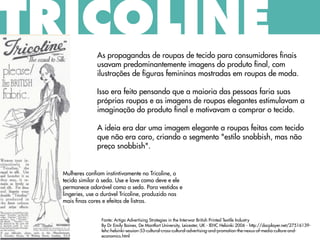 As propagandas de roupas de tecido para consumidores finais
usavam predominantemente imagens do produto final, com
ilustrações de figuras femininas mostradas em roupas de moda.
Isso era feito pensando que a maioria das pessoas faria suas
próprias roupas e as imagens de roupas elegantes estimulavam a
imaginação do produto final e motivavam a comprar o tecido.
A ideia era dar uma imagem elegante a roupas feitas com tecido
que não era caro, criando o segmento "estilo snobbish, mas não
preço snobbish".
Fonte: Artigo Advertising Strategies in the Interwar British Printed Textile Industry
By Dr Emily Baines, De Montfort University, Leicester, UK - IEHC Helsinki 2006 - http://docplayer.net/27516139-
Iehc-helsinki-session-53-cultural-cross-cultural-advertising-and-promotion-the-nexus-of-media-culture-and-
economics.html
TRICOLINE
Mulheres confiam instintivamente no Tricoline, o
tecido similar à seda. Use e lave como deve e ele
permanece adorável como a seda. Para vestidos e
lingeries, use a durável Tricoline, produzido nas
mais finas cores e efeitos de listras.
 