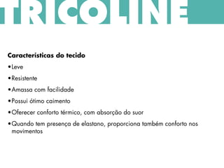TRICOLINE
Características do tecido
•Leve
•Resistente
•Amassa com facilidade
•Possui ótimo caimento
•Oferecer conforto térmico, com absorção do suor
•Quando tem presença de elastano, proporciona também conforto nos
movimentos
 