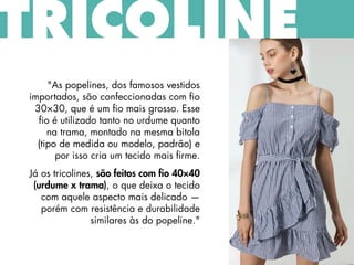 "As popelines, dos famosos vestidos
importados, são confeccionadas com fio
30×30, que é um fio mais grosso. Esse
fio é utilizado tanto no urdume quanto
na trama, montado na mesma bitola
(tipo de medida ou modelo, padrão) e
por isso cria um tecido mais firme.
Já os tricolines, são feitos com fio 40×40
(urdume x trama), o que deixa o tecido
com aquele aspecto mais delicado —
porém com resistência e durabilidade
similares às do popeline."
TRICOLINE
 