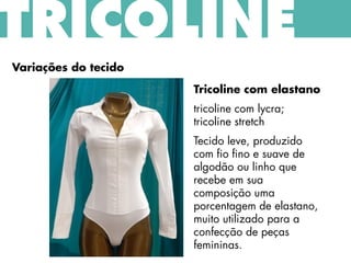 TRICOLINE
Variações do tecido
Tricoline com elastano
tricoline com lycra;
tricoline stretch
Tecido leve, produzido
com fio fino e suave de
algodão ou linho que
recebe em sua
composição uma
porcentagem de elastano,
muito utilizado para a
confecção de peças
femininas.
 