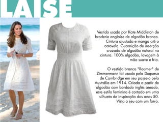 LAISE
Vestido usado por Kate Middleton de
broderie anglaise de algodão branco.
Cintura ajustada e manga até o
cotovelo. Guarnição de inserção
cruzada de algodão natural na
cintura. 100% algodão, lavagem à
mão suave e fria.
O vestido branco "Roamer" de
Zimmermann foi usado pela Duquesa
de Cambridge em seu passeio pela
Austrália em 1914. Criada a partir de
algodão com bordado inglês areado,
este estilo feminino é cortado em uma
silhueta de inspiração dos anos 50.
Vista o seu com um forro.
 