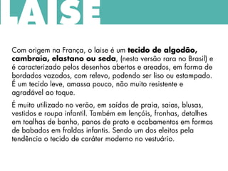 Com origem na França, o laise é um tecido de algodão,
cambraia, elastano ou seda, (nesta versão rara no Brasil) e
é caracterizado pelos desenhos abertos e areados, em forma de
bordados vazados, com relevo, podendo ser liso ou estampado.
É um tecido leve, amassa pouco, não muito resistente e
agradável ao toque.
É muito utilizado no verão, em saídas de praia, saias, blusas,
vestidos e roupa infantil. Também em lençóis, fronhas, detalhes
em toalhas de banho, panos de prato e acabamentos em formas
de babados em fraldas infantis. Sendo um dos eleitos pela
tendência o tecido de caráter moderno no vestuário.
LAISE
 