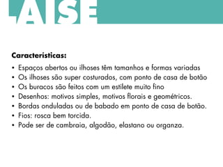 Características:
• Espaços abertos ou ilhoses têm tamanhos e formas variadas
• Os ilhoses são super costurados, com ponto de casa de botão
• Os buracos são feitos com um estilete muito fino
• Desenhos: motivos simples, motivos florais e geométricos.
• Bordas onduladas ou de babado em ponto de casa de botão.
• Fios: rosca bem torcida.
• Pode ser de cambraia, algodão, elastano ou organza.
LAISE
 