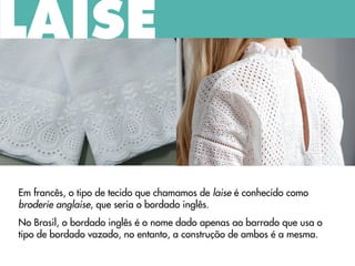 Em francês, o tipo de tecido que chamamos de laise é conhecido como
broderie anglaise, que seria o bordado inglês.
No Brasil, o bordado inglês é o nome dado apenas ao barrado que usa o
tipo de bordado vazado, no entanto, a construção de ambos é a mesma.
LAISE
 