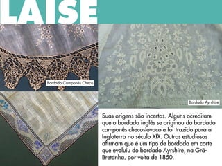 Suas origens são incertas. Alguns acreditam
que o bordado inglês se originou do bordado
camponês checoslovaco e foi trazido para a
Inglaterra no século XIX. Outros estudiosos
afirmam que é um tipo de bordado em corte
que evoluiu do bordado Ayrshire, na Grã-
Bretanha, por volta de 1850.
LAISE
Bordado Ayrshire
Bordado Camponês Checo
 